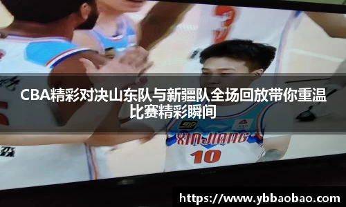 CBA精彩对决山东队与新疆队全场回放带你重温比赛精彩瞬间